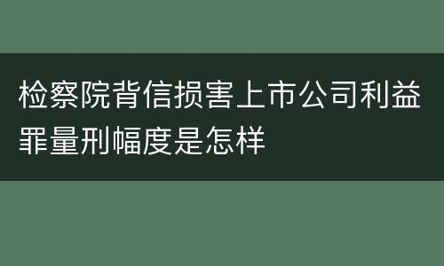 检察院背信损害上市公司利益罪量刑幅度是怎样