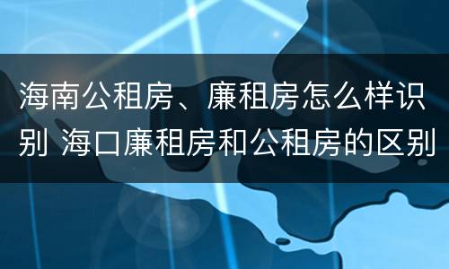 海南公租房、廉租房怎么样识别 海口廉租房和公租房的区别