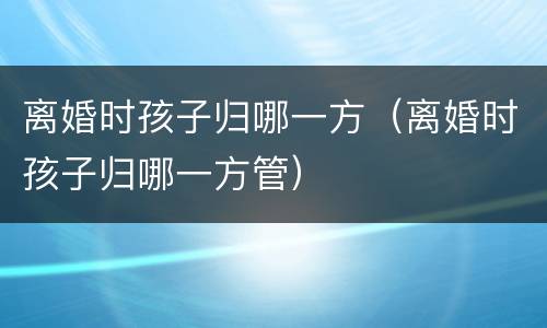 离婚时孩子归哪一方（离婚时孩子归哪一方管）