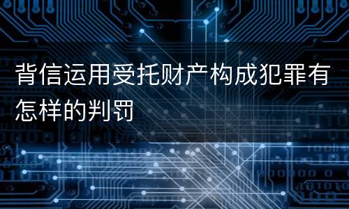 背信运用受托财产构成犯罪有怎样的判罚