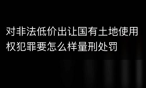对非法低价出让国有土地使用权犯罪要怎么样量刑处罚