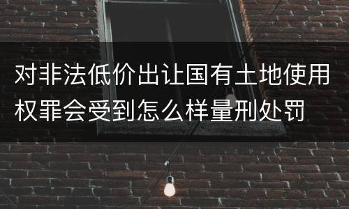 对非法低价出让国有土地使用权罪会受到怎么样量刑处罚