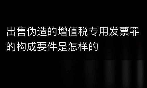 出售伪造的增值税专用发票罪的构成要件是怎样的
