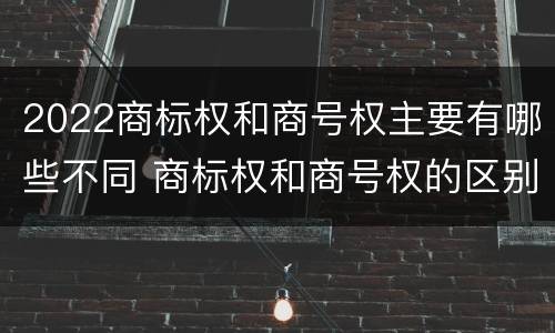 2022商标权和商号权主要有哪些不同 商标权和商号权的区别