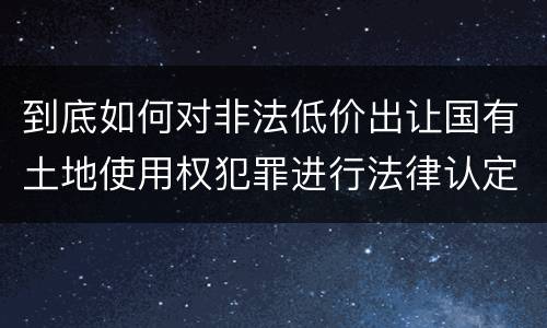到底如何对非法低价出让国有土地使用权犯罪进行法律认定