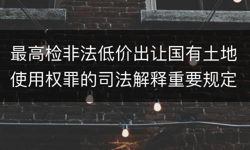 最高检非法低价出让国有土地使用权罪的司法解释重要规定都有哪些