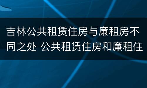 吉林公共租赁住房与廉租房不同之处 公共租赁住房和廉租住房的区别