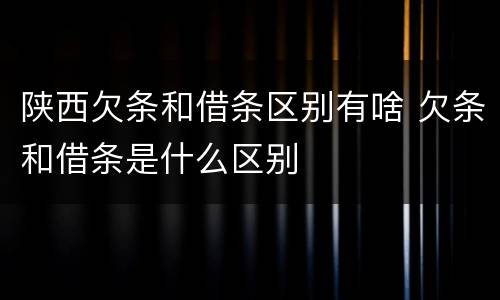 陕西欠条和借条区别有啥 欠条和借条是什么区别