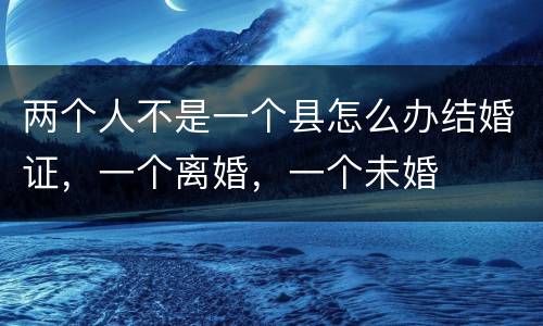两个人不是一个县怎么办结婚证，一个离婚，一个未婚