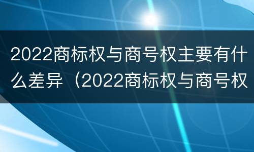 2022商标权与商号权主要有什么差异（2022商标权与商号权主要有什么差异和不同）