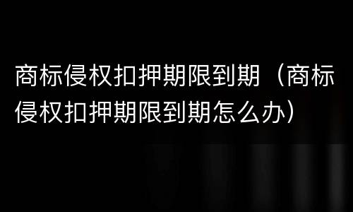 商标侵权扣押期限到期（商标侵权扣押期限到期怎么办）