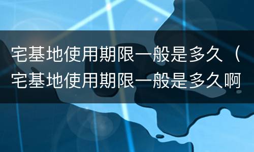 宅基地使用期限一般是多久（宅基地使用期限一般是多久啊）