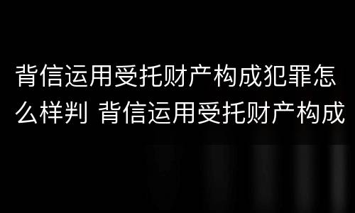 背信运用受托财产构成犯罪怎么样判 背信运用受托财产构成犯罪怎么样判决
