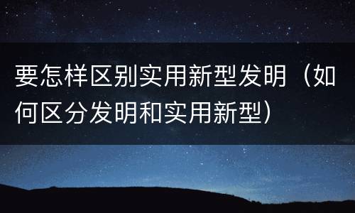 要怎样区别实用新型发明（如何区分发明和实用新型）