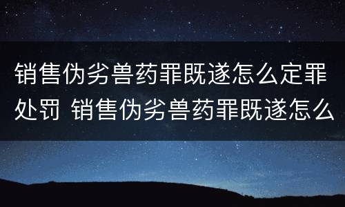 销售伪劣兽药罪既遂怎么定罪处罚 销售伪劣兽药罪既遂怎么定罪处罚多少钱