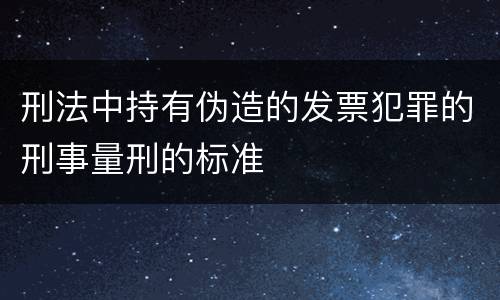 刑法中持有伪造的发票犯罪的刑事量刑的标准