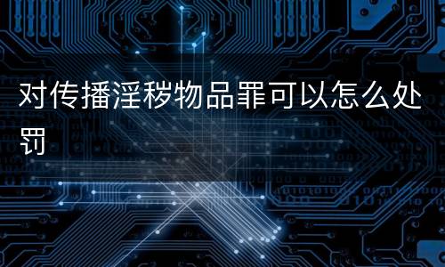对传播淫秽物品罪可以怎么处罚