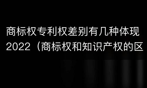 商标权专利权差别有几种体现2022（商标权和知识产权的区别）