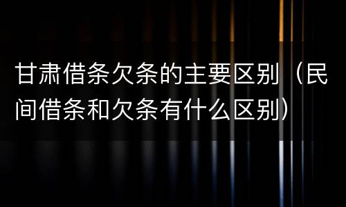 甘肃借条欠条的主要区别（民间借条和欠条有什么区别）