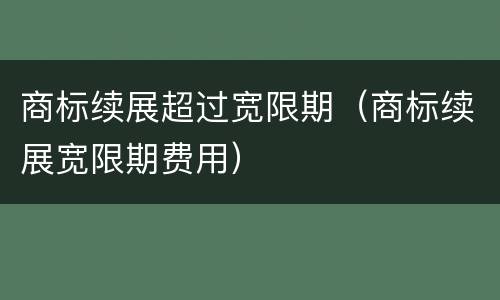 商标续展超过宽限期（商标续展宽限期费用）