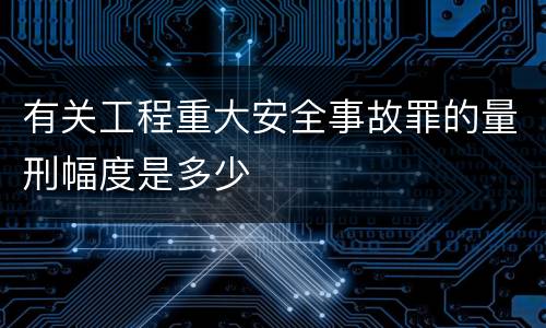 有关工程重大安全事故罪的量刑幅度是多少