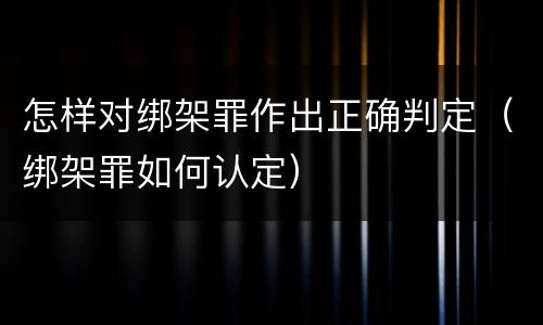 怎样对绑架罪作出正确判定（绑架罪如何认定）