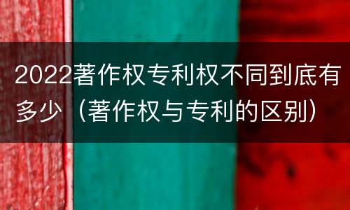 2022著作权专利权不同到底有多少（著作权与专利的区别）