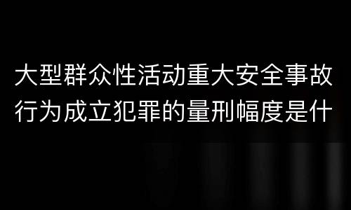大型群众性活动重大安全事故行为成立犯罪的量刑幅度是什么