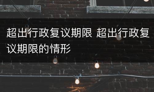 超出行政复议期限 超出行政复议期限的情形