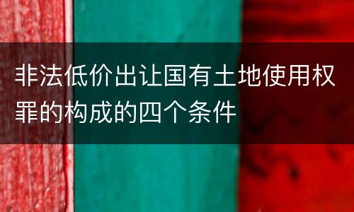 非法低价出让国有土地使用权罪的构成的四个条件