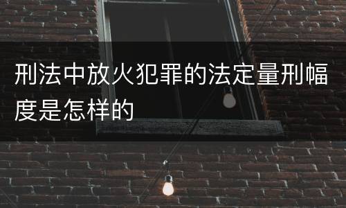 刑法中放火犯罪的法定量刑幅度是怎样的