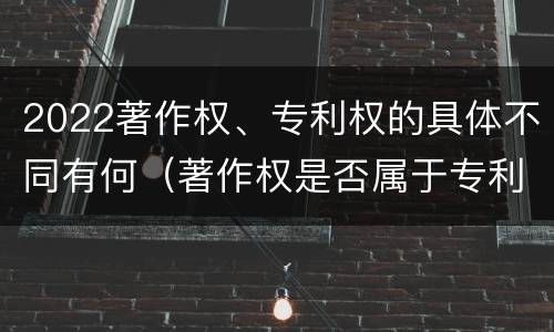 2022著作权、专利权的具体不同有何（著作权是否属于专利）