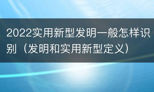2022实用新型发明一般怎样识别（发明和实用新型定义）