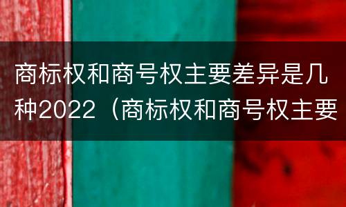 商标权和商号权主要差异是几种2022（商标权和商号权主要差异是几种2022年的）