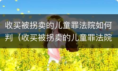 收买被拐卖的儿童罪法院如何判（收买被拐卖的儿童罪法院如何判定）