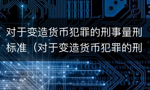 对于变造货币犯罪的刑事量刑标准（对于变造货币犯罪的刑事量刑标准是什么）