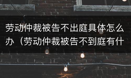 劳动仲裁被告不出庭具体怎么办（劳动仲裁被告不到庭有什么后果?）
