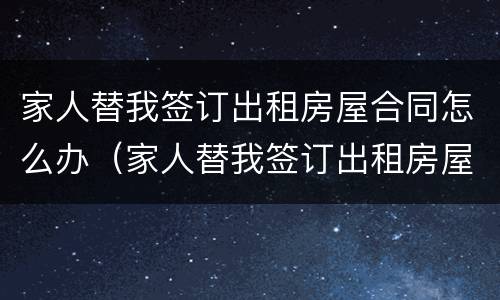 家人替我签订出租房屋合同怎么办（家人替我签订出租房屋合同怎么办手续）