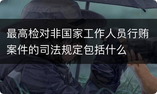 最高检对非国家工作人员行贿案件的司法规定包括什么