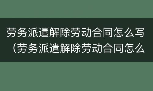 劳务派遣解除劳动合同怎么写（劳务派遣解除劳动合同怎么写证明）