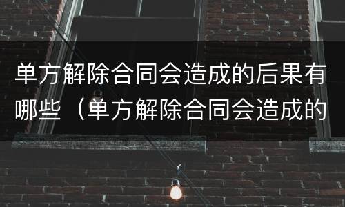 单方解除合同会造成的后果有哪些（单方解除合同会造成的后果有哪些方面）