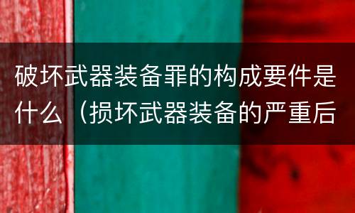 破坏武器装备罪的构成要件是什么（损坏武器装备的严重后果）