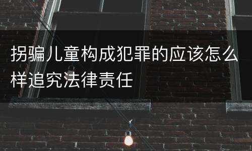 拐骗儿童构成犯罪的应该怎么样追究法律责任