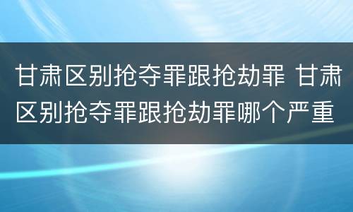 甘肃区别抢夺罪跟抢劫罪 甘肃区别抢夺罪跟抢劫罪哪个严重