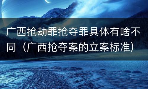 广西抢劫罪抢夺罪具体有啥不同（广西抢夺案的立案标准）