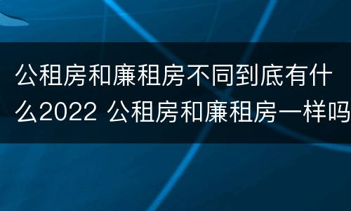 公租房和廉租房不同到底有什么2022 公租房和廉租房一样吗有什么区别