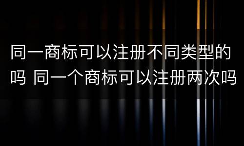 同一商标可以注册不同类型的吗 同一个商标可以注册两次吗