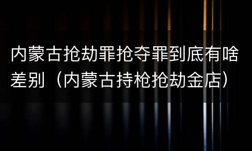 内蒙古抢劫罪抢夺罪到底有啥差别（内蒙古持枪抢劫金店）