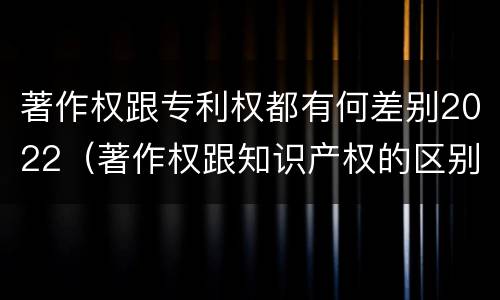 著作权跟专利权都有何差别2022（著作权跟知识产权的区别）