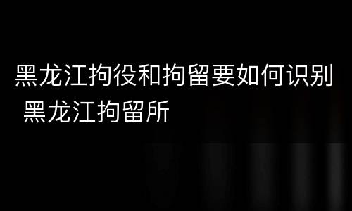 黑龙江拘役和拘留要如何识别 黑龙江拘留所
